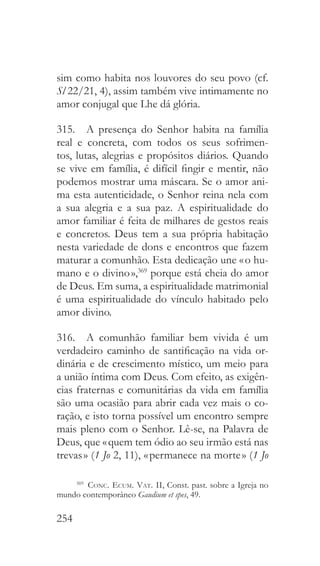 254
sim como habita nos louvores do seu povo (cf.
Sl 22/21, 4), assim também vive intimamente no
amor conjugal que Lhe dá glória.
315.  A presença do Senhor habita na família
real e concreta, com todos os seus sofrimen-
tos, lutas, alegrias e propósitos diários. Quando
se vive em família, é difícil fingir e mentir, não
podemos mostrar uma máscara. Se o amor ani-
ma esta autenticidade, o Senhor reina nela com
a sua alegria e a sua paz. A espiritualidade do
amor familiar é feita de milhares de gestos reais
e concretos. Deus tem a sua própria habitação
nesta variedade de dons e encontros que fazem
maturar a comunhão. Esta dedicação une « o hu-
mano e o divino »,369
porque está cheia do amor
de Deus. Em suma, a espiritualidade matrimonial
é uma espiritualidade do vínculo habitado pelo
amor divino.
316.  A comunhão familiar bem vivida é um
verdadeiro caminho de santificação na vida or-
dinária e de crescimento místico, um meio para
a união íntima com Deus. Com efeito, as exigên-
cias fraternas e comunitárias da vida em família
são uma ocasião para abrir cada vez mais o co-
ração, e isto torna possível um encontro sempre
mais pleno com o Senhor. Lê-se, na Palavra de
Deus, que « quem tem ódio ao seu irmão está nas
trevas » (1 Jo 2, 11), « permanece na morte » (1 Jo
369
  Conc. Ecum. Vat. II, Const. past. sobre a Igreja no
mundo contemporâneo Gaudium et spes, 49.
 
