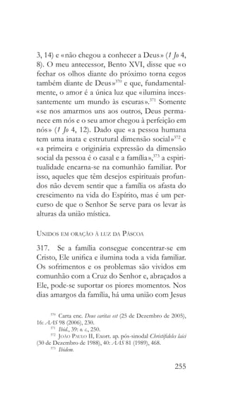 255
3, 14) e « não chegou a conhecer a Deus » (1 Jo 4,
8). O meu antecessor, Bento XVI, disse que « o
fechar os olhos diante do próximo torna cegos
também diante de Deus »370
e que, fundamental-
mente, o amor é a única luz que « ilumina inces-
santemente um mundo às escuras ».371
Somente
« se nos amarmos uns aos outros, Deus perma-
nece em nós e o seu amor chegou à perfeição em
nós » (1 Jo 4, 12). Dado que « a pessoa humana
tem uma inata e estrutural dimensão social »372
e
« a primeira e originária expressão da dimensão
social da pessoa é o casal e a família »,373
a espiri-
tualidade encarna-se na comunhão familiar. Por
isso, aqueles que têm desejos espirituais profun-
dos não devem sentir que a família os afasta do
crescimento na vida do Espírito, mas é um per-
curso de que o Senhor Se serve para os levar às
alturas da união mística.
Unidos em oração à luz da Páscoa
317.  Se a família consegue concentrar-se em
Cristo, Ele unifica e ilumina toda a vida familiar.
Os sofrimentos e os problemas são vividos em
comunhão com a Cruz do Senhor e, abraçados a
Ele, pode-se suportar os piores momentos. Nos
dias amargos da família, há uma união com Jesus
370
  Carta enc. Deus caritas est (25 de Dezembro de 2005),
16: AAS 98 (2006), 230.
371
  Ibid., 39: o. c., 250.
372
  João Paulo II, Exort. ap. pós-sinodal Christifideles laici
(30 de Dezembro de 1988), 40: AAS 81 (1989), 468.
373
  Ibidem.
 