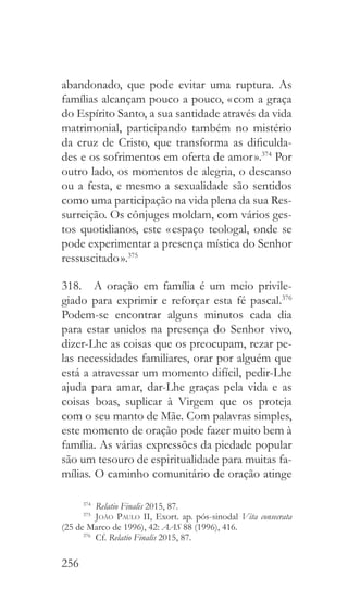 256
abandonado, que pode evitar uma ruptura. As
famílias alcançam pouco a pouco, « com a graça
do Espírito Santo, a sua santidade através da vida
matrimonial, participando também no mistério
da cruz de Cristo, que transforma as dificulda-
des e os sofrimentos em oferta de amor ».374
Por
outro lado, os momentos de alegria, o descanso
ou a festa, e mesmo a sexualidade são sentidos
como uma participação na vida plena da sua Res-
surreição. Os cônjuges moldam, com vários ges-
tos quotidianos, este « espaço teologal, onde se
pode experimentar a presença mística do Senhor
ressuscitado ».375
318.  A oração em família é um meio privile-
giado para exprimir e reforçar esta fé pascal.376
Podem-se encontrar alguns minutos cada dia
para estar unidos na presença do Senhor vivo,
dizer-Lhe as coisas que os preocupam, rezar pe-
las necessidades familiares, orar por alguém que
está a atravessar um momento difícil, pedir-Lhe
ajuda para amar, dar-Lhe graças pela vida e as
coisas boas, suplicar à Virgem que os proteja
com o seu manto de Mãe. Com palavras simples,
este momento de oração pode fazer muito bem à
família. As várias expressões da piedade popular
são um tesouro de espiritualidade para muitas fa-
mílias. O caminho comunitário de oração atinge
374
  Relatio Finalis 2015, 87.
375
  João Paulo II, Exort. ap. pós-sinodal Vita consecrata
(25 de Marco de 1996), 42: AAS 88 (1996), 416.
376
 Cf. Relatio Finalis 2015, 87.
 