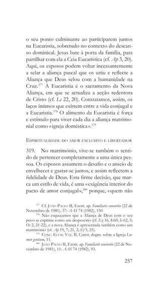 257
o seu ponto culminante ao participarem juntos
na Eucaristia, sobretudo no contexto do descan-
so dominical. Jesus bate à porta da família, para
partilhar com ela a Ceia Eucarística (cf. Ap 3, 20).
Aqui, os esposos podem voltar incessantemente
a selar a aliança pascal que os uniu e reflecte a
Aliança que Deus selou com a humanidade na
Cruz.377
A Eucaristia é o sacramento da Nova
Aliança, em que se actualiza a acção redentora
de Cristo (cf. Lc 22, 20). Constatamos, assim, os
laços íntimos que existem entre a vida conjugal e
a Eucaristia.378
O alimento da Eucaristia é força
e estímulo para viver cada dia a aliança matrimo-
nial como « igreja doméstica ».379
Espiritualidade do amor exclusivo e libertador
319.  No matrimónio, vive-se também o senti-
do de pertencer completamente a uma única pes-
soa. Os esposos assumem o desafio e o anseio de
envelhecer e gastar-se juntos, e assim reflectem a
fidelidade de Deus. Esta firme decisão, que mar-
ca um estilo de vida, é uma « exigência interior do
pacto de amor conjugal »,380
porque, « quem não
377
 Cf. João Paulo II, Exort. ap. Familiaris consortio (22 de
Novembro de 1981), 57: AAS 74 (1982), 150.
378
 Não esqueçamos que a Aliança de Deus com o seu
povo se exprime como um desposório (cf. Ez 16, 8.60; Is 62, 5;
Os 2, 21-22), e a nova Aliança é apresentada também como um
matrimónio (cf. Ap 19, 7; 21, 2; Ef 5, 25).
379
  Conc. Ecum. Vat. II, Const. dogm. sobre a Igreja Lu-
men gentium, 11.
380
  João Paulo II, Exort. ap. Familiaris consortio (22 de No-
vembro de 1981), 11: AAS 74 (1982), 93.
 