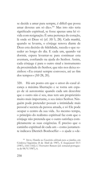 258
se decide a amar para sempre, é difícil que possa
amar deveras um só dia ».381
Mas isto não teria
significado espiritual, se fosse apenas uma lei vi-
vida com resignação. É uma pertença do coração,
lá onde só Deus vê (cf. Mt 5, 28). Cada manhã,
quando se levanta, o cônjuge renova diante de
Deus esta decisão de fidelidade, suceda o que su-
ceder ao longo do dia. E cada um, quando vai
dormir, espera levantar-se para continuar esta
aventura, confiando na ajuda do Senhor. Assim,
cada cônjuge é para o outro sinal e instrumento
da proximidade do Senhor, que não nos deixa so-
zinhos: « Eu estarei sempre convosco, até ao fim
dos tempos » (Mt 28, 20).
320.  Há um ponto em que o amor do casal al-
cança a máxima libertação e se torna um espa-
ço de sã autonomia: quando cada um descobre
que o outro não é seu, mas tem um proprietário
muito mais importante, o seu único Senhor. Nin-
guém pode pretender possuir a intimidade mais
pessoal e secreta da pessoa amada, e só Ele pode
ocupar o centro da sua vida. Ao mesmo tempo,
o princípio do realismo espiritual faz com que o
cônjuge não pretenda que o outro satisfaça com-
pletamente as suas exigências. É preciso que o
caminho espiritual de cada um – como justamen-
te indicava Dietrich Bonhoeffer – o ajude a « de-
381
  Idem, Homilia na Eucaristia celebrada para as famílias, em
Córdova/Argentina (8 de Abril de 1987), 4: Insegnamenti 10/1
(1987), 1161-1162; L´Osservatore Romano (ed. semanal portugue-
sa de 08/V/1987), 6.
 
