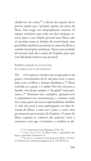259
siludir-se » do outro,382
a deixar de esperar dessa
pessoa aquilo que é próprio apenas do amor de
Deus. Isto exige um despojamento interior. O
espaço exclusivo, que cada um dos cônjuges re-
serva para a sua relação pessoal com Deus, não
só permite curar as feridas da convivência, mas
possibilita também encontrar no amor de Deus o
sentido da própria existência. Temos necessidade
de invocar cada dia a acção do Espírito, para que
esta liberdade interior seja possível.
Espiritualidade da solicitude,
da consolação e do estímulo
321.  « Os esposos cristãos são cooperadores da
graça e testemunhas da fé um para com o outro,
para com os filhos e demais familiares ».383
Deus
convida-os a gerar e a cuidar. Por isso mesmo, a
família « foi desde sempre o “hospital” mais pró-
ximo ».384
Prestemo-nos cuidados, apoiemo-nos
e estimulemo-nos mutuamente, e vivamos tudo
isto como parte da nossa espiritualidade familiar.
A vida em casal é uma participação na obra fe-
cunda de Deus, e cada um é para o outro uma
permanente provocação do Espírito. O amor de
Deus exprime-se « através das palavras vivas e
concretas com que o homem e a mulher se de-
382
 Cf. Gemeinsames Leben (Munique 1973), 18.
383
  Conc. Ecum. Vat. II, Decr. sobre o apostolado dos
leigos Apostolicam actuositatem, 11.
384
  Francisco, Catequese (10 de Junho de 2015): L’Osserva-
tore Romano (ed. semanal portuguesa de 11/VI/2015), 16.
 