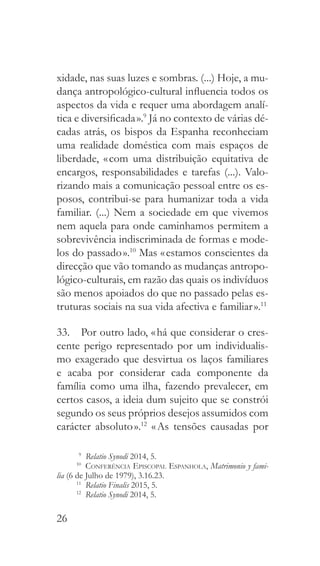 26
xidade, nas suas luzes e sombras. (...) Hoje, a mu-
dança antropológico-cultural influencia todos os
aspectos da vida e requer uma abordagem analí-
tica e diversificada ».9
Já no contexto de várias dé-
cadas atrás, os bispos da Espanha reconheciam
uma realidade doméstica com mais espaços de
liberdade, « com uma distribuição equitativa de
encargos, responsabilidades e tarefas (...). Valo-
rizando mais a comunicação pessoal entre os es-
posos, contribui-se para humanizar toda a vida
familiar. (...) Nem a sociedade em que vivemos
nem aquela para onde caminhamos permitem a
sobrevivência indiscriminada de formas e mode-
los do passado ».10
Mas « estamos conscientes da
direcção que vão tomando as mudanças antropo-
lógico-culturais, em razão das quais os indivíduos
são menos apoiados do que no passado pelas es-
truturas sociais na sua vida afectiva e familiar ».11
33.  Por outro lado, « há que considerar o cres-
cente perigo representado por um individualis-
mo exagerado que desvirtua os laços familiares
e acaba por considerar cada componente da
família como uma ilha, fazendo prevalecer, em
certos casos, a ideia dum sujeito que se constrói
segundo os seus próprios desejos assumidos com
carácter absoluto ».12
« As tensões causadas por
9
  Relatio Synodi 2014, 5.
10
  Conferência Episcopal Espanhola, Matrimonio y fami-
lia (6 de Julho de 1979), 3.16.23.
11
  Relatio Finalis 2015, 5.
12
  Relatio Synodi 2014, 5.
 