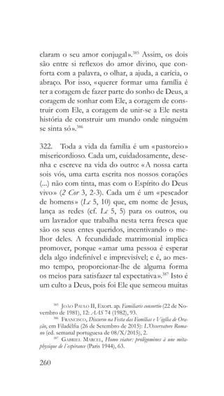 260
claram o seu amor conjugal ».385
Assim, os dois
são entre si reflexos do amor divino, que con-
forta com a palavra, o olhar, a ajuda, a carícia, o
abraço. Por isso, « querer formar uma família é
ter a coragem de fazer parte do sonho de Deus, a
coragem de sonhar com Ele, a coragem de cons-
truir com Ele, a coragem de unir-se a Ele nesta
história de construir um mundo onde ninguém
se sinta só ».386
322.  Toda a vida da família é um « pastoreio »
misericordioso. Cada um, cuidadosamente, dese-
nha e escreve na vida do outro: « A nossa carta
sois vós, uma carta escrita nos nossos corações
(...) não com tinta, mas com o Espírito do Deus
vivo » (2 Cor 3, 2-3). Cada um é um « pescador
de homens » (Lc 5, 10) que, em nome de Jesus,
lança as redes (cf. Lc 5, 5) para os outros, ou
um lavrador que trabalha nesta terra fresca que
são os seus entes queridos, incentivando o me-
lhor deles. A fecundidade matrimonial implica
promover, porque « amar uma pessoa é esperar
dela algo indefinível e imprevisível; e é, ao mes-
mo tempo, proporcionar-lhe de alguma forma
os meios para satisfazer tal expectativa ».387
Isto é
um culto a Deus, pois foi Ele que semeou muitas
385
  João Paulo II, Exort. ap. Familiaris consortio (22 de No-
vembro de 1981), 12: AAS 74 (1982), 93.
386
  Francisco, Discurso na Festa das Famílias e Vigília de Ora-
ção, em Filadélfia (26 de Setembro de 2015): L’Osservatore Roma-
no (ed. semanal portuguesa de 08/X/2015), 2.
387
  Gabriel Marcel, Homo viator: prolégomènes à une méta-
physique de l´espérance (Paris 1944), 63.
 