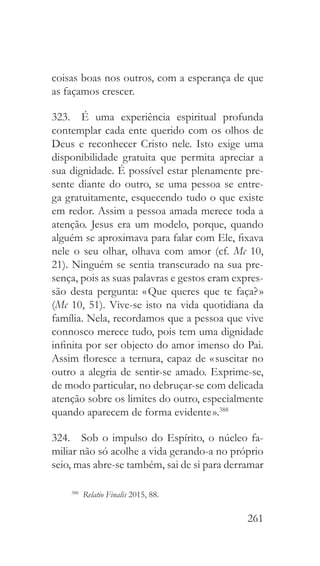 261
coisas boas nos outros, com a esperança de que
as façamos crescer.
323.  É uma experiência espiritual profunda
contemplar cada ente querido com os olhos de
Deus e reconhecer Cristo nele. Isto exige uma
disponibilidade gratuita que permita apreciar a
sua dignidade. É possível estar plenamente pre-
sente diante do outro, se uma pessoa se entre-
ga gratuitamente, esquecendo tudo o que existe
em redor. Assim a pessoa amada merece toda a
atenção. Jesus era um modelo, porque, quando
alguém se aproximava para falar com Ele, fixava
nele o seu olhar, olhava com amor (cf. Mc 10,
21). Ninguém se sentia transcurado na sua pre-
sença, pois as suas palavras e gestos eram expres-
são desta pergunta: « Que queres que te faça? »
(Mc 10, 51). Vive-se isto na vida quotidiana da
família. Nela, recordamos que a pessoa que vive
connosco merece tudo, pois tem uma dignidade
infinita por ser objecto do amor imenso do Pai.
Assim floresce a ternura, capaz de « suscitar no
outro a alegria de sentir-se amado. Exprime-se,
de modo particular, no debruçar-se com delicada
atenção sobre os limites do outro, especialmente
quando aparecem de forma evidente ».388
324.  Sob o impulso do Espírito, o núcleo fa-
miliar não só acolhe a vida gerando-a no próprio
seio, mas abre-se também, sai de si para derramar
388
  Relatio Finalis 2015, 88.
 
