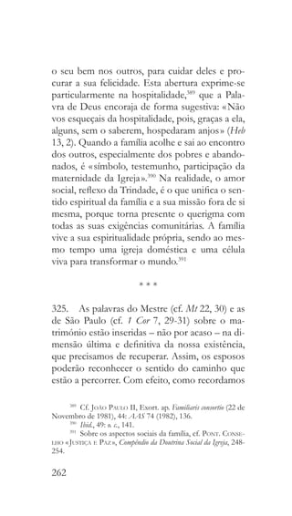 262
o seu bem nos outros, para cuidar deles e pro-
curar a sua felicidade. Esta abertura exprime-se
particularmente na hospitalidade,389
que a Pala-
vra de Deus encoraja de forma sugestiva: « Não
vos esqueçais da hospitalidade, pois, graças a ela,
alguns, sem o saberem, hospedaram anjos » (Heb
13, 2). Quando a família acolhe e sai ao encontro
dos outros, especialmente dos pobres e abando-
nados, é « símbolo, testemunho, participação da
maternidade da Igreja ».390
Na realidade, o amor
social, reflexo da Trindade, é o que unifica o sen-
tido espiritual da família e a sua missão fora de si
mesma, porque torna presente o querigma com
todas as suas exigências comunitárias. A família
vive a sua espiritualidade própria, sendo ao mes-
mo tempo uma igreja doméstica e uma célula
viva para transformar o mundo.391
* * *
325.  As palavras do Mestre (cf. Mt 22, 30) e as
de São Paulo (cf. 1 Cor 7, 29-31) sobre o ma-
trimónio estão inseridas – não por acaso – na di-
mensão última e definitiva da nossa existência,
que precisamos de recuperar. Assim, os esposos
poderão reconhecer o sentido do caminho que
estão a percorrer. Com efeito, como recordamos
389
 Cf. João Paulo II, Exort. ap. Familiaris consortio (22 de
Novembro de 1981), 44: AAS 74 (1982), 136.
390
  Ibid., 49: o. c., 141.
391
  Sobre os aspectos sociais da família, cf. Pont. Conse-
lho « Justiça e Paz », Compêndio da Doutrina Social da Igreja, 248-
254.
 