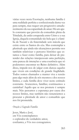 263
várias vezes nesta Exortação, nenhuma família é
uma realidade perfeita e confeccionada duma vez
para sempre, mas requer um progressivo amadu-
recimento da sua capacidade de amar. Há um ape-
lo constante que provém da comunhão plena da
Trindade, da união estupenda entre Cristo e a sua
Igreja, daquela comunidade tão bela que é a famí-
lia de Nazaré e da fraternidade sem mácula que
existe entre os Santos do céu. Mas contemplar a
plenitude que ainda não alcançámos permite-nos
também relativizar o percurso histórico que es-
tamos a fazer como família, para deixar de pre-
tender das relações interpessoais uma perfeição,
uma pureza de intenções e uma coerência que só
poderemos encontrar no Reino definitivo. Além
disso, impede-nos de julgar com dureza aqueles
que vivem em condições de grande fragilidade.
Todos somos chamados a manter viva a tensão
para algo mais além de nós mesmos e dos nossos
limites, e cada família deve viver neste estímulo
constante. Avancemos, famílias; continuemos a
caminhar! Aquilo que se nos promete é sempre
mais. Não percamos a esperança por causa dos
nossos limites, mas também não renunciemos a
procurar a plenitude de amor e comunhão que
nos foi prometida.
Oração à Sagrada Família
Jesus, Maria e José,
em Vós contemplamos
o esplendor do verdadeiro amor,
confiantes, a Vós nos consagramos.
 