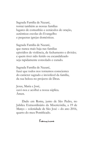Sagrada Família de Nazaré,
tornai também as nossas famílias
lugares de comunhão e cenáculos de oração,
autênticas escolas do Evangelho
e pequenas igrejas domésticas.
Sagrada Família de Nazaré,
que nunca mais haja nas famílias
episódios de violência, de fechamento e divisão;
e quem tiver sido ferido ou escandalizado
seja rapidamente consolado e curado.
Sagrada Família de Nazaré,
fazei que todos nos tornemos conscientes
do carácter sagrado e inviolável da família,
da sua beleza no projecto de Deus.
Jesus, Maria e José,
ouvi-nos e acolhei a nossa súplica.
Ámen.
Dado em Roma, junto de São Pedro, no
Jubileu Extraordinário da Misericórdia, a 19 de
Março – solenidade de São José – do ano 2016,
quarto do meu Pontificado.
 