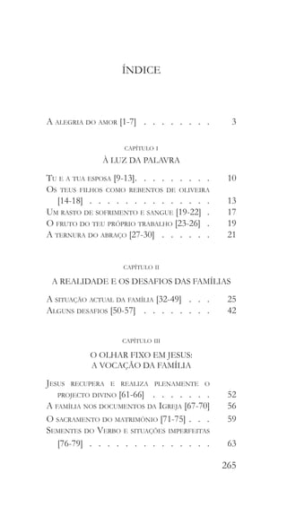 265
ÍNDICE
A alegria do amor [1-7]  .   .   .   .   .   .   .   .  	3
capítulo i
À LUZ DA PALAVRA
Tu e a tua esposa [9-13]  .   .   .   .   .   .   .   .  	 10
Os teus filhos como rebentos de oliveira
[14-18]  .  .  .  .  .  .  .  .  .  .  .  .  .  . 	 13
Um rasto de sofrimento e sangue [19-22] 	 17
O fruto do teu próprio trabalho [23-26] 	 19
A ternura do abraço [27-30]  .   .   .   .   .   .  	21
capítulo ii
A REALIDADE E OS DESAFIOS DAS FAMÍLIAS
A situação actual da família [32-49]  .   .   .  	 25
Alguns desafios [50-57]  .   .   .   .   .   .   .   .  	42
capítulo iii
O OLHAR FIXO EM JESUS:
A VOCAÇÃO DA FAMÍLIA
Jesus recupera e realiza plenamente o
projecto divino [61-66]  .  .  .  .  .  .  . 	 52
A família nos documentos da Igreja [67-70] 	 56
O sacramento do matrimónio [71-75]  .  . 	 59
Sementes do Verbo e situações imperfeitas
[76-79]   .   .   .   .   .   .   .   .   .   .   .   .   . 	63
 