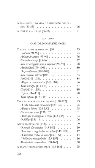 266
A transmissão da vida e a educação dos fil-
hos [80-85]  .  .  .  .  .  .  .  .  .  .  .  . 	 66
A família e a Igreja [86-88]   .   .   .   .   .   . 	71
capítulo iv
O AMOR NO MATRIMÓNIO
O nosso amor quotidiano [90]  .   .   .   .   .  	73
Paciência [91-92]   .   .   .   .   .   .   .   .   .   . 	74
Atitude de serviço [93-94]  .   .   .   .   .   .   .  	76
Curando a inveja [95-96]  .  .  .  .  .  .  .  . 	77
Sem ser arrogante nem se orgulhar [97-98]  .  . 	78
Amabilidade [99-100]   .   .   .   .   .   .   .   . 	80
Desprendimento [101-102]  .   .   .   .   .   .   .  	81
Sem violência interior [103-104]  .   .   .   .   .  	83
Perdão [105-108]  .   .   .   .   .   .   .   .   .   .  	84
Alegrar-se com os outros [109-110]  .   .   .   .  	86
Tudo desculpa [111-113]  .  .  .  .  .  .  .  . 	87
Confia [114-115]  .   .   .   .   .   .   .   .   .   .  	89
Espera [116-117]  .   .   .   .   .   .   .   .   .   .  	90
Tudo suporta [118-119]  .   .   .   .   .   .   .   .  	91
Crescer na caridade conjugal [120-122]  .  	93
A vida toda, tudo em comum [123-125]  .  .  . 	95
Alegria e beleza [126-130]  .  .  .  .  .  .  . 	98
Casar-se por amor [131-132]  .   .   .   .   .   .  	101
Amor que se manifesta e cresce [133-135]  .   .  	103
O diálogo [136-141]  .   .   .   .   .   .   .   .   .  	106
Amor apaixonado [142]  .   .   .   .   .   .   .   .  	109
O mundo das emoções [143-146] . . . . . 	110
Deus ama a alegria dos seus filhos [147-149]  . 	112
A dimensão erótica do amor [150-152]  .   .   .  	114
Violência e manipulação [153-157]  .   .   .   .  	116
Matrimónio e virgindade [158-162]  .   .   .   .  	120
A transformação do amor [163-164]  .  .  . 	125
 