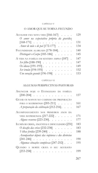 267
capítulo v
O AMOR QUE SE TORNA FECUNDO
Acolher uma nova vida [166-167]  .  .  .  . 	129
O amor na expectativa própria da gravidez
[168-171]  .  .  .  .  .  .  .  .  .  .  .  .  . 	131
Amor de mãe e de pai [172-177]  .  .  .  .  . 	134
Fecundidade alargada [178-184]  .   .   .   .  	140
Distinguir o Corpo [185-186]  .   .   .   .   .   .  	145
A vida na família em sentido amplo [187]  .  	147
Ser filho [188-190]  .  .  .  .  .  .  .  .  .  . 	147
Os idosos [191-193]  .   .   .   .   .   .   .   .   .  	149
Ser irmão [194-195]  .   .   .   .   .   .   .   .   .  	152
Um coração grande [196-198]  .   .   .   .   .   .  	153
capítulo vi
ALGUMAS PERSPECTIVAS PASTORAIS
Anunciar hoje o Evangelho da família
[200-204]  .  .  .  .  .  .  .  .  .  .  .  .  . 	 157
Guiar os noivos no caminho de preparação
para o matrimónio [205-211]  .   .   .   .   .  	161
A preparação da celebração [212-216]  .   .   .  	167
Acompanhamento nos primeiros anos da
vida matrimonial [217-222]   .   .   .   .   . 	171
Alguns recursos [223-230]  .   .   .   .   .   .   .  	177
Iluminar crises, angústias e dificuldades [231] 	183
O desafio das crises [232-238]  .  .  .  .  .  . 	183
Velhas feridas [239-240]  .  .  .  .  .  .  .  . 	188
Acompanhar depois das rupturas e dos divórcios
[241-246]  .  .  .  .  .  .  .  .  .  .  .  .  . 	190
Algumas situações complexas [247-252]  .   .  	195
Quando a morte crava o seu aguilhão
[253-258]  .  .  .  .  .  .  .  .  .  .  .  .  . 	199
 