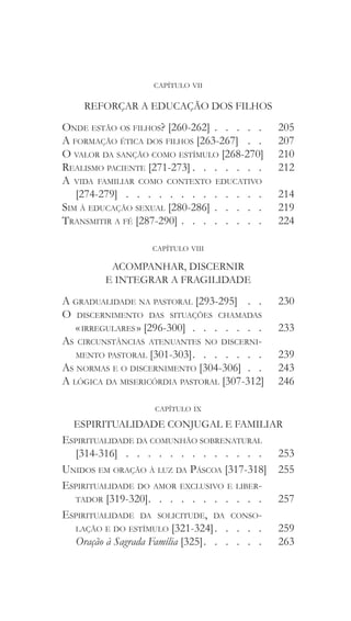 capítulo vii
REFORÇAR A EDUCAÇÃO DOS FILHOS
Onde estão os filhos? [260-262]   .   .   .   . 	 205
A formação ética dos filhos [263-267]  .   .  	 207
O valor da sanção como estímulo [268-270] 	 210
Realismo paciente [271-273]  .   .   .   .   .   .  	 212
A vida familiar como contexto educativo
[274-279] . . . . . . . . . . . . . 	 214
Sim à educação sexual [280-286]  .   .   .   .  	 219
Transmitir a fé [287-290]   .   .   .   .   .   .   . 	224
capítulo viii
ACOMPANHAR, DISCERNIR
E INTEGRAR A FRAGILIDADE
A gradualidade na pastoral [293-295]  .   .  	 230
O discernimento das situações chamadas
« irregulares » [296-300]  .  .  .  .  .  .  . 	 233
As circunstâncias atenuantes no discerni-
mento pastoral [301-303]  .   .   .   .   .   .  	 239
As normas e o discernimento [304-306]   . 	 243
A lógica da misericórdia pastoral [307-312] 	246
capítulo ix
ESPIRITUALIDADE CONJUGAL E FAMILIAR
Espiritualidade da comunhão sobrenatural
[314-316] . . . . . . . . . . . . . 	 253
Unidos em oração à luz da Páscoa [317-318]	 255
Espiritualidade do amor exclusivo e liber-
tador [319-320]  .   .   .   .   .   .   .   .   .   .  	 257
Espiritualidade da solicitude, da conso-
lação e do estímulo [321-324]  .   .   .   .  	259
Oração à Sagrada Família [325]  .   .   .   .   .  	263
 