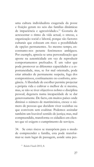 27
uma cultura individualista exagerada da posse
e fruição geram no seio das famílias dinâmicas
de impaciência e agressividade ».13
Gostaria de
acrescentar o ritmo da vida actual, o stresse, a
organização social e laboral, porque são factores
culturais que colocam em risco a possibilidade
de opções permanentes. Ao mesmo tempo, en-
contramo-nos perante fenómenos ambíguos.
Por exemplo, aprecia-se uma personalização que
aposte na autenticidade em vez de reproduzir
comportamentos prefixados. É um valor que
pode promover as diferentes capacidades e a es-
pontaneidade, mas, se for mal orientado, pode
criar atitudes de permanente suspeita, fuga dos
compromissos, confinamento no conforto, arro-
gância. A liberdade de escolher permite projectar
a própria vida e cultivar o melhor de si mesmo,
mas, se não se tiver objectivos nobres e disciplina
pessoal, degenera numa incapacidade de se dar
generosamente. De facto, em muitos países onde
diminui o número de matrimónios, cresce o nú-
mero de pessoas que decidem viver sozinhas ou
que convivem sem coabitar. Podemos assinalar
também um louvável sentido de justiça; mas, mal
compreendido, transforma os cidadãos em clien-
tes que só exigem o cumprimento de serviços.
34.  Se estes riscos se transpõem para o modo
de compreender a família, esta pode transfor-
mar-se num lugar de passagem, aonde uma pes-
13
  Relatio Finalis 2015, 8.
 