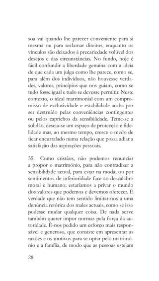 28
soa vai quando lhe parecer conveniente para si
mesma ou para reclamar direitos, enquanto os
vínculos são deixados à precariedade volúvel dos
desejos e das circunstâncias. No fundo, hoje é
fácil confundir a liberdade genuína com a ideia
de que cada um julga como lhe parece, como se,
para além dos indivíduos, não houvesse verda-
des, valores, princípios que nos guiam, como se
tudo fosse igual e tudo se devesse permitir. Neste
contexto, o ideal matrimonial com um compro-
misso de exclusividade e estabilidade acaba por
ser destruído pelas conveniências contingentes
ou pelos caprichos da sensibilidade. Teme-se a
solidão, deseja-se um espaço de protecção e fide-
lidade mas, ao mesmo tempo, cresce o medo de
ficar encurralado numa relação que possa adiar a
satisfação das aspirações pessoais.
35.  Como cristãos, não podemos renunciar
a propor o matrimónio, para não contradizer a
sensibilidade actual, para estar na moda, ou por
sentimentos de inferioridade face ao descalabro
moral e humano; estaríamos a privar o mundo
dos valores que podemos e devemos oferecer. É
verdade que não tem sentido limitar-nos a uma
denúncia retórica dos males actuais, como se isso
pudesse mudar qualquer coisa. De nada serve
também querer impor normas pela força da au-
toridade. É-nos pedido um esforço mais respon-
sável e generoso, que consiste em apresentar as
razões e os motivos para se optar pelo matrimó-
nio e a família, de modo que as pessoas estejam
 