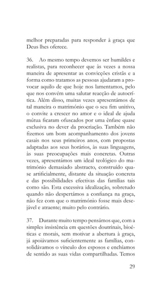 29
melhor preparadas para responder à graça que
Deus lhes oferece.
36.  Ao mesmo tempo devemos ser humildes e
realistas, para reconhecer que às vezes a nossa
maneira de apresentar as convicções cristãs e a
forma como tratamos as pessoas ajudaram a pro-
vocar aquilo de que hoje nos lamentamos, pelo
que nos convém uma salutar reacção de autocrí-
tica. Além disso, muitas vezes apresentámos de
tal maneira o matrimónio que o seu fim unitivo,
o convite a crescer no amor e o ideal de ajuda
mútua ficaram ofuscados por uma ênfase quase
exclusiva no dever da procriação. Também não
fizemos um bom acompanhamento dos jovens
casais nos seus primeiros anos, com propostas
adaptadas aos seus horários, às suas linguagens,
às suas preocupações mais concretas. Outras
vezes, apresentámos um ideal teológico do ma-
trimónio demasiado abstracto, construído qua-
se artificialmente, distante da situação concreta
e das possibilidades efectivas das famílias tais
como são. Esta excessiva idealização, sobretudo
quando não despertámos a confiança na graça,
não fez com que o matrimónio fosse mais dese-
jável e atraente; muito pelo contrário.
37.  Durante muito tempo pensámos que, com a
simples insistência em questões doutrinais, bioé-
ticas e morais, sem motivar a abertura à graça,
já apoiávamos suficientemente as famílias, con-
solidávamos o vínculo dos esposos e enchíamos
de sentido as suas vidas compartilhadas. Temos
 