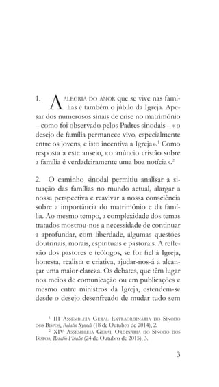 3
1. 
Aalegria do amor que se vive nas famí-
lias é também o júbilo da Igreja. Ape-
sar dos numerosos sinais de crise no matrimónio
– como foi observado pelos Padres sinodais – « o
desejo de família permanece vivo, especialmente
entre os jovens, e isto incentiva a Igreja ».1
Como
resposta a este anseio, « o anúncio cristão sobre
a família é verdadeiramente uma boa notícia ».2
2.  O caminho sinodal permitiu analisar a si-
tuação das famílias no mundo actual, alargar a
nossa perspectiva e reavivar a nossa consciência
sobre a importância do matrimónio e da famí-
lia. Ao mesmo tempo, a complexidade dos temas
tratados mostrou-nos a necessidade de continuar
a aprofundar, com liberdade, algumas questões
doutrinais, morais, espirituais e pastorais. A refle-
xão dos pastores e teólogos, se for fiel à Igreja,
honesta, realista e criativa, ajudar-nos-á a alcan-
çar uma maior clareza. Os debates, que têm lugar
nos meios de comunicação ou em publicações e
mesmo entre ministros da Igreja, estendem-se
desde o desejo desenfreado de mudar tudo sem
1
  III Assembleia Geral Extraordinária do Sínodo
dos Bispos, Relatio Synodi (18 de Outubro de 2014), 2.
2
  XIV Assembleia Geral Ordinária do Sínodo dos
Bispos, Relatio Finalis (24 de Outubro de 2015), 3.
 