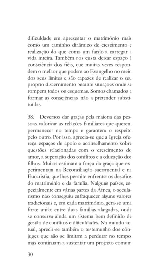 30
dificuldade em apresentar o matrimónio mais
como um caminho dinâmico de crescimento e
realização do que como um fardo a carregar a
vida inteira. Também nos custa deixar espaço à
consciência dos fiéis, que muitas vezes respon-
dem o melhor que podem ao Evangelho no meio
dos seus limites e são capazes de realizar o seu
próprio discernimento perante situações onde se
rompem todos os esquemas. Somos chamados a
formar as consciências, não a pretender substi-
tuí-las.
38.  Devemos dar graças pela maioria das pes-
soas valorizar as relações familiares que querem
permanecer no tempo e garantem o respeito
pelo outro. Por isso, aprecia-se que a Igreja ofe-
reça espaços de apoio e aconselhamento sobre
questões relacionadas com o crescimento do
amor, a superação dos conflitos e a educação dos
filhos. Muitos estimam a força da graça que ex-
perimentam na Reconciliação sacramental e na
Eucaristia, que lhes permite enfrentar os desafios
do matrimónio e da família. Nalguns países, es-
pecialmente em várias partes da África, o secula-
rismo não conseguiu enfraquecer alguns valores
tradicionais e, em cada matrimónio, gera-se uma
forte união entre duas famílias alargadas, onde
se conserva ainda um sistema bem definido de
gestão de conflitos e dificuldades. No mundo ac-
tual, aprecia-se também o testemunho dos côn-
juges que não se limitam a perdurar no tempo,
mas continuam a sustentar um projecto comum
 