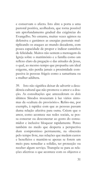 31
e conservam o afecto. Isto abre a porta a uma
pastoral positiva, acolhedora, que torna possível
um aprofundamento gradual das exigências do
Evangelho. No entanto, muitas vezes agimos na
defensiva e gastámos as energias pastorais mul-
tiplicando os ataques ao mundo decadente, com
pouca capacidade de propor e indicar caminhos
de felicidade. Muitos não sentem a mensagem da
Igreja sobre o matrimónio e a família como um
reflexo claro da pregação e das atitudes de Jesus,
o qual, ao mesmo tempo que propunha um ideal
exigente, não perdia jamais a proximidade com-
passiva às pessoas frágeis como a samaritana ou
a mulher adúltera.
39.  Isto não significa deixar de advertir a deca-
dência cultural que não promove o amor e a doa-
ção. As consultações que antecederam os dois
últimos Sínodos trouxeram à luz vários sinto-
mas da « cultura do provisório ». Refiro-me, por
exemplo, à rapidez com que as pessoas passam
duma relação afectiva para outra. Crêem que o
amor, como acontece nas redes sociais, se pos-
sa conectar ou desconectar ao gosto do consu-
midor e inclusive bloquear rapidamente. Penso
também no medo que desperta a perspectiva
dum compromisso permanente, na obsessão
pelo tempo livre, nas relações que medem custos
e benefícios e mantêm-se apenas se forem um
meio para remediar a solidão, ter protecção ou
receber algum serviço. Transpõe-se para as rela-
ções afectivas o que acontece com os objectos e
 
