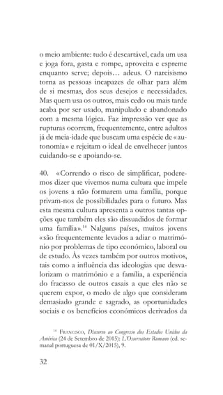 32
o meio ambiente: tudo é descartável, cada um usa
e joga fora, gasta e rompe, aproveita e espreme
enquanto serve; depois… adeus. O narcisismo
torna as pessoas incapazes de olhar para além
de si mesmas, dos seus desejos e necessidades.
Mas quem usa os outros, mais cedo ou mais tarde
acaba por ser usado, manipulado e abandonado
com a mesma lógica. Faz impressão ver que as
rupturas ocorrem, frequentemente, entre adultos
já de meia-idade que buscam uma espécie de « au-
tonomia » e rejeitam o ideal de envelhecer juntos
cuidando-se e apoiando-se.
40.  « Correndo o risco de simplificar, podere-
mos dizer que vivemos numa cultura que impele
os jovens a não formarem uma família, porque
privam-nos de possibilidades para o futuro. Mas
esta mesma cultura apresenta a outros tantas op-
ções que também eles são dissuadidos de formar
uma família ».14
Nalguns países, muitos jovens
« são frequentemente levados a adiar o matrimó-
nio por problemas de tipo económico, laboral ou
de estudo. Às vezes também por outros motivos,
tais como a influência das ideologias que desva-
lorizam o matrimónio e a família, a experiência
do fracasso de outros casais a que eles não se
querem expor, o medo de algo que consideram
demasiado grande e sagrado, as oportunidades
sociais e os benefícios económicos derivados da
14
  Francisco, Discurso ao Congresso dos Estados Unidos da
América (24 de Setembro de 2015): L’Osservatore Romano (ed. se-
manal portuguesa de 01/X/2015), 9.
 