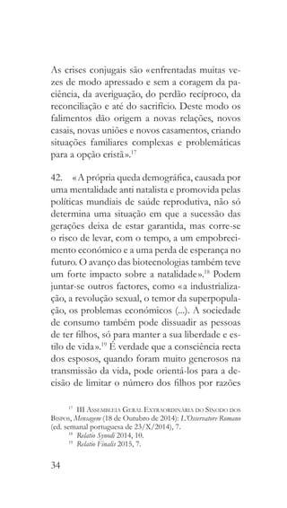 34
As crises conjugais são « enfrentadas muitas ve-
zes de modo apressado e sem a coragem da pa-
ciência, da averiguação, do perdão recíproco, da
reconciliação e até do sacrifício. Deste modo os
falimentos dão origem a novas relações, novos
casais, novas uniões e novos casamentos, criando
situações familiares complexas e problemáticas
para a opção cristã ».17
42.  « A própria queda demográfica, causada por
uma mentalidade anti natalista e promovida pelas
políticas mundiais de saúde reprodutiva, não só
determina uma situação em que a sucessão das
gerações deixa de estar garantida, mas corre-se
o risco de levar, com o tempo, a um empobreci-
mento económico e a uma perda de esperança no
futuro. O avanço das biotecnologias também teve
um forte impacto sobre a natalidade ».18
Podem
juntar-se outros factores, como « a industrializa-
ção, a revolução sexual, o temor da superpopula-
ção, os problemas económicos (...). A sociedade
de consumo também pode dissuadir as pessoas
de ter filhos, só para manter a sua liberdade e es-
tilo de vida ».19
É verdade que a consciência recta
dos esposos, quando foram muito generosos na
transmissão da vida, pode orientá-los para a de-
cisão de limitar o número dos filhos por razões
17
 III Assembleia Geral Extraordinária do Sínodo dos
Bispos, Mensagem (18 de Outubro de 2014): L’Osservatore Romano
(ed. semanal portuguesa de 23/X/2014), 7.
18
  Relatio Synodi 2014, 10.
19
  Relatio Finalis 2015, 7.
 