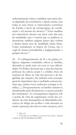 35
suficientemente sérias; e também « por amor des-
ta dignidade da consciência, a Igreja rejeita com
todas as suas forças as intervenções coercitivas
do Estado a favor da contracepção, da esterili-
zação e até mesmo do aborto ».20
Estas medidas
são inaceitáveis mesmo em áreas com alta taxa
de natalidade, mas é notável que os políticos as
incentivem também nalguns países que sofrem
o drama duma taxa de natalidade muito baixa.
Como assinalaram os bispos da Coreia, isto é
« agir de forma contraditória e negligenciando o
próprio dever ».21
43.  O enfraquecimento da fé e da prática re-
ligiosa, nalgumas sociedades, afecta as famílias,
deixando-as ainda mais sós com as suas dificul-
dades. Os Padres disseram que « uma das maiores
pobrezas da cultura actual é a solidão, fruto da
ausência de Deus na vida das pessoas e da fra-
gilidade das relações. Há também uma sensação
geral de impotência face à realidade socioeconó-
mica que, muitas vezes, acaba por esmagar as fa-
mílias. (...) Frequentemente as famílias sentem-se
abandonadas pelo desinteresse e a pouca atenção
das instituições. As consequências negativas sob
o ponto de vista da organização social são evi-
dentes: da crise demográfica às dificuldades edu-
cativas, da fadiga em acolher a vida nascente ao
sentir a presença dos idosos como um peso, até à
20
  Ibid., 63.
21
  Conferência dos Bispos católicos da Coreia, Towards
a culture of life! (15 de Março de 2007).
 