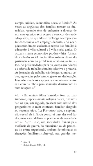 37
campo jurídico, económico, social e fiscal ».26
Às
vezes as angústias das famílias tornam-se dra-
máticas, quando têm de enfrentar a doença de
um ente querido sem acesso a serviços de saúde
adequados, ou quando se prolonga o tempo sem
ter conseguido um emprego decente. « As coer-
ções económicas excluem o acesso das famílias à
educação, à vida cultural e à vida social activa. O
actual sistema económico produz várias formas
de exclusão social. As famílias sofrem de modo
particular com os problemas relativos ao traba-
lho. As possibilidades para os jovens são poucas
e a oferta de trabalho é muito selectiva e precária.
As jornadas de trabalho são longas e, muitas ve-
zes, agravadas pelo tempo gasto na deslocação.
Isto não ajuda os esposos a encontrar-se entre
si e com os filhos, para alimentar diariamente as
suas relações ».27
45.  « Há muitos filhos nascidos fora do ma-
trimónio, especialmente nalguns países, e muitos
são os que, em seguida, crescem com um só dos
progenitores e num contexto familiar alargado
ou reconstituído. (...) Por outro lado, a explora-
ção sexual da infância constitui uma das realida-
des mais escandalosas e perversas da sociedade
actual. Além disso, nas sociedades feridas pela
violência da guerra, do terrorismo ou da presen-
ça do crime organizado, acabam deterioradas as
situações familiares, sobretudo nas grandes me-
26
  Ibid., 9.
27
  Relatio Finalis 2015, 14.
 