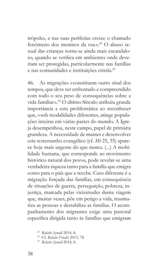 38
trópoles, e nas suas periferias cresce o chamado
fenómeno dos meninos da rua ».28
O abuso se-
xual das crianças torna-se ainda mais escandalo-
so, quando se verifica em ambientes onde deve-
riam ser protegidas, particularmente nas famílias
e nas comunidades e instituições cristãs.29
46.  As migrações « constituem outro sinal dos
tempos, que deve ser enfrentado e compreendido
com todo o seu peso de consequências sobre a
vida familiar ».30
O último Sínodo atribuiu grande
importância a esta problemática ao reconhecer
que, « sob modalidades diferentes, atinge popula-
ções inteiras em várias partes do mundo. A Igre-
ja desempenhou, neste campo, papel de primária
grandeza. A necessidade de manter e desenvolver
este testemunho evangélico (cf. Mt 25, 35) apare-
ce hoje mais urgente do que nunca. (...) A mobi-
lidade humana, que corresponde ao movimento
histórico natural dos povos, pode revelar-se uma
verdadeira riqueza tanto para a família que emigra
como para o país que a recebe. Caso diferente é a
migração forçada das famílias, em consequência
de situações de guerra, perseguição, pobreza, in-
justiça, marcada pelas vicissitudes duma viagem
que, muitas vezes, põe em perigo a vida, trauma-
tiza as pessoas e destabiliza as famílias. O acom-
panhamento dos migrantes exige uma pastoral
específica dirigida tanto às famílias que emigram
28
  Relatio Synodi 2014, 8.
29
 Cf. Relatio Finalis 2015, 78.
30
  Relatio Synodi 2014, 8.
 