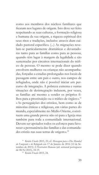 39
como aos membros dos núcleos familiares que
ficaram nos lugares de origem. Isto deve ser feito
respeitando as suas culturas, a formação religiosa
e humana da sua origem, a riqueza espiritual dos
seus ritos e tradições, inclusive através dum cui-
dado pastoral específico. (...) As migrações reve-
lam-se particularmente dramáticas e devastado-
ras tanto para as famílias como para as pessoas,
quando têm lugar à margem da legalidade e são
sustentadas por circuitos internacionais do tráfi-
co de pessoas. O mesmo se pode dizer quando
envolvem mulheres ou crianças não acompanha-
das, forçadas a estadias prolongadas nos locais de
passagem entre um país e outro, nos campos de
refugiados, onde não é possível iniciar um per-
curso de integração. A pobreza extrema e outras
situações de desintegração induzem, por vezes,
as famílias até mesmo a vender os próprios fi-
lhos para a prostituição ou o tráfico de órgãos ».31
« As perseguições dos cristãos, bem como as de
minorias étnicas e religiosas, em várias partes do
mundo, especialmente no Médio Oriente, consti-
tuem uma grande prova: não só para a Igreja mas
também para toda a comunidade internacional.
Devem ser apoiados todos os esforços para favo-
recer a permanência das famílias e das comunida-
des cristãs nas suas terras de origem ».32
31
  Relatio Finalis 2015, 23; cf. Mensagem para o Dia Mundial
do Emigrante e do Refugiado em 17 de Janeiro de 2016 (12 de Se-
tembro de 2015): L’Osservatore Romano (ed. semanal portuguesa
de 08/X/2015), 18-19.
32
  Relatio Finalis 2015, 24.
 