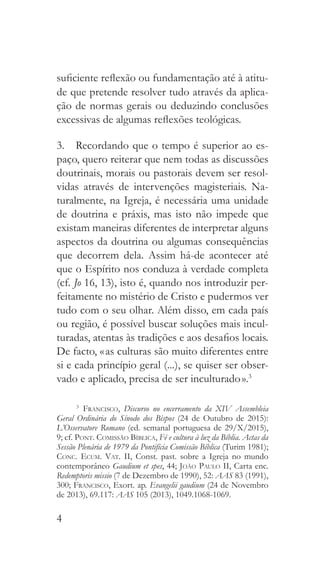 4
suficiente reflexão ou fundamentação até à atitu-
de que pretende resolver tudo através da aplica-
ção de normas gerais ou deduzindo conclusões
excessivas de algumas reflexões teológicas.
3.  Recordando que o tempo é superior ao es-
paço, quero reiterar que nem todas as discussões
doutrinais, morais ou pastorais devem ser resol-
vidas através de intervenções magisteriais. Na-
turalmente, na Igreja, é necessária uma unidade
de doutrina e práxis, mas isto não impede que
existam maneiras diferentes de interpretar alguns
aspectos da doutrina ou algumas consequências
que decorrem dela. Assim há-de acontecer até
que o Espírito nos conduza à verdade completa
(cf. Jo 16, 13), isto é, quando nos introduzir per-
feitamente no mistério de Cristo e pudermos ver
tudo com o seu olhar. Além disso, em cada país
ou região, é possível buscar soluções mais incul-
turadas, atentas às tradições e aos desafios locais.
De facto, « as culturas são muito diferentes entre
si e cada princípio geral (...), se quiser ser obser-
vado e aplicado, precisa de ser inculturado ».3
3
  Francisco, Discurso no encerramento da XIV Assembleia
Geral Ordinária do Sínodo dos Bispos (24 de Outubro de 2015):
L’Osservatore Romano (ed. semanal portuguesa de 29/X/2015),
9; cf. Pont. Comissão Bíblica, Fé e cultura à luz da Bíblia. Actas da
Sessão Plenária de 1979 da Pontifícia Comissão Bíblica (Turim 1981);
Conc. Ecum. Vat. II, Const. past. sobre a Igreja no mundo
contemporâneo Gaudium et spes, 44; João Paulo II, Carta enc.
Redemptoris missio (7 de Dezembro de 1990), 52: AAS 83 (1991),
300; Francisco, Exort. ap. Evangelii gaudium (24 de Novembro
de 2013), 69.117: AAS 105 (2013), 1049.1068-1069.
 