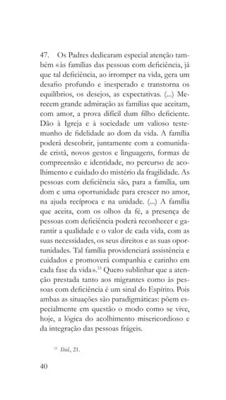 40
47.  Os Padres dedicaram especial atenção tam-
bém « às famílias das pessoas com deficiência, já
que tal deficiência, ao irromper na vida, gera um
desafio profundo e inesperado e transtorna os
equilíbrios, os desejos, as expectativas. (...) Me-
recem grande admiração as famílias que aceitam,
com amor, a prova difícil dum filho deficiente.
Dão à Igreja e à sociedade um valioso teste-
munho de fidelidade ao dom da vida. A família
poderá descobrir, juntamente com a comunida-
de cristã, novos gestos e linguagens, formas de
compreensão e identidade, no percurso de aco-
lhimento e cuidado do mistério da fragilidade. As
pessoas com deficiência são, para a família, um
dom e uma oportunidade para crescer no amor,
na ajuda recíproca e na unidade. (...) A família
que aceita, com os olhos da fé, a presença de
pessoas com deficiência poderá reconhecer e ga-
rantir a qualidade e o valor de cada vida, com as
suas necessidades, os seus direitos e as suas opor-
tunidades. Tal família providenciará assistência e
cuidados e promoverá companhia e carinho em
cada fase da vida ».33
Quero sublinhar que a aten-
ção prestada tanto aos migrantes como às pes-
soas com deficiência é um sinal do Espírito. Pois
ambas as situações são paradigmáticas: põem es-
pecialmente em questão o modo como se vive,
hoje, a lógica do acolhimento misericordioso e
da integração das pessoas frágeis.
33
  Ibid., 21.
 