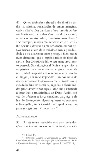 42
49.  Quero assinalar a situação das famílias caí-
das na miséria, penalizadas de tantas maneiras,
onde as limitações da vida se fazem sentir de for-
ma lancinante. Se todos têm dificuldades, estas,
numa casa muito pobre, tornam-se mais duras.36
Por exemplo, se uma mulher deve criar o seu fi-
lho sozinha, devido a uma separação ou por ou-
tras causas, e tem de ir trabalhar sem a possibili-
dade de o deixar com outra pessoa, o filho cresce
num abandono que o expõe a todos os tipos de
risco e fica comprometido o seu amadurecimen-
to pessoal. Nas situações difíceis em que vivem
as pessoas mais necessitadas, a Igreja deve pôr
um cuidado especial em compreender, consolar
e integrar, evitando impor-lhes um conjunto de
normas como se fossem uma rocha, tendo como
resultado fazê-las sentir-se julgadas e abandona-
das precisamente por aquela Mãe que é chamada
a levar-lhes a misericórdia de Deus. Assim, em
vez de oferecer a força sanadora da graça e da
luz do Evangelho, alguns querem « doutrinar »
o Evangelho, transformá-lo em « pedras mortas
para as jogar contra os outros ».37
Alguns desafios
50.  As respostas recebidas nas duas consulta-
ções, efectuadas no caminho sinodal, mencio-
36
 Cf. ibid., 15.
37
  Francisco, Discurso no encerramento da XIV Assembleia
Geral Ordinária do Sínodo dos Bispos (24 de Outubro de 2015):
L’Osservatore Romano (ed. semanal portuguesa de 29/X/2015), 9.
 