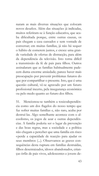 43
naram as mais diversas situações que colocam
novos desafios. Além das situações já indicadas,
muitos referiram-se à função educativa, que aca-
ba dificultada porque, entre outras causas, os
pais chegam a casa cansados e sem vontade de
conversar; em muitas famílias, já não há sequer
o hábito de comerem juntos, e cresce uma gran-
de variedade de ofertas de distracção, para além
da dependência da televisão. Isto torna difícil
a transmissão da fé de pais para filhos. Outros
assinalaram que as famílias habitualmente pade-
cem duma enorme ansiedade; parece haver mais
preocupação por prevenir problemas futuros do
que por compartilhar o presente. Isto, que é uma
questão cultural, vê-se agravado por um futuro
profissional incerto, pela insegurança económica
ou pelo medo quanto ao futuro dos filhos.
51.  Mencionou-se também a toxicodependên-
cia como um dos flagelos do nosso tempo que
faz sofrer muitas famílias e, não raro, acaba por
destruí-las. Algo semelhante acontece com o al-
coolismo, os jogos de azar e outras dependên-
cias. A família poderia ser o lugar da prevenção
e das boas regras, mas a sociedade e a política
não chegam a perceber que uma família em risco
« perde a capacidade de reacção para ajudar os
seus membros (...). Observamos as graves con-
sequências desta ruptura em famílias destruídas,
filhos desenraizados, idosos abandonados, crian-
ças órfãs de pais vivos, adolescentes e jovens de-
 
