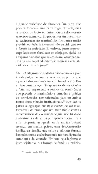 45
a grande variedade de situações familiares que
podem fornecer uma certa regra de vida, mas
as uniões de facto ou entre pessoas do mesmo
sexo, por exemplo, não podem ser simplistamen-
te equiparadas ao matrimónio. Nenhuma união
precária ou fechada à transmissão da vida garante
o futuro da sociedade. E, todavia, quem se preo-
cupa hoje com fortalecer os cônjuges, ajudá-los
a superar os riscos que os ameaçam, acompanhá-
-los no seu papel educativo, incentivar a estabili-
dade da união conjugal?
53.  « Nalgumas sociedades, vigora ainda a prá-
tica da poligamia; noutros contextos, permanece
a prática dos matrimónios combinados. (...) Em
muitos contextos, e não apenas ocidentais, está a
difundir-se largamente a prática da convivência
que precede o matrimónio e também a prática
de convivências não orientadas para assumir a
forma dum vínculo institucional ».40
Em vários
países, a legislação facilita o avanço de várias al-
ternativas, de modo que um matrimónio com as
características de exclusividade, indissolubilidade
e abertura à vida acaba por aparecer como mais
uma proposta antiquada entre muitas outras.
Avança, em muitos países, uma desconstrução
jurídica da família, que tende a adoptar formas
baseadas quase exclusivamente no paradigma da
autonomia da vontade. Embora seja legítimo e
justo rejeitar velhas formas de família « tradicio-
40
  Relatio Finalis 2015, 25.
 