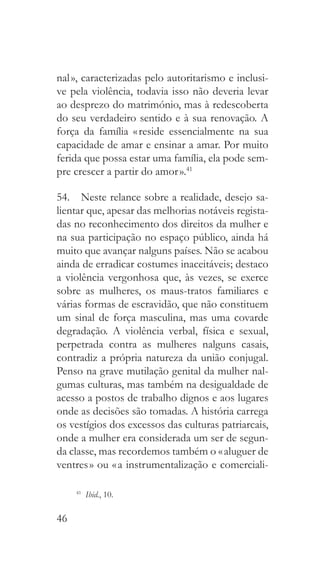 46
nal », caracterizadas pelo autoritarismo e inclusi-
ve pela violência, todavia isso não deveria levar
ao desprezo do matrimónio, mas à redescoberta
do seu verdadeiro sentido e à sua renovação. A
força da família « reside essencialmente na sua
capacidade de amar e ensinar a amar. Por muito
ferida que possa estar uma família, ela pode sem-
pre crescer a partir do amor ».41
54.  Neste relance sobre a realidade, desejo sa-
lientar que, apesar das melhorias notáveis regista-
das no reconhecimento dos direitos da mulher e
na sua participação no espaço público, ainda há
muito que avançar nalguns países. Não se acabou
ainda de erradicar costumes inaceitáveis; destaco
a violência vergonhosa que, às vezes, se exerce
sobre as mulheres, os maus-tratos familiares e
várias formas de escravidão, que não constituem
um sinal de força masculina, mas uma covarde
degradação. A violência verbal, física e sexual,
perpetrada contra as mulheres nalguns casais,
contradiz a própria natureza da união conjugal.
Penso na grave mutilação genital da mulher nal-
gumas culturas, mas também na desigualdade de
acesso a postos de trabalho dignos e aos lugares
onde as decisões são tomadas. A história carrega
os vestígios dos excessos das culturas patriarcais,
onde a mulher era considerada um ser de segun-
da classe, mas recordemos também o « aluguer de
ventres » ou « a instrumentalização e comerciali-
41
  Ibid., 10.
 