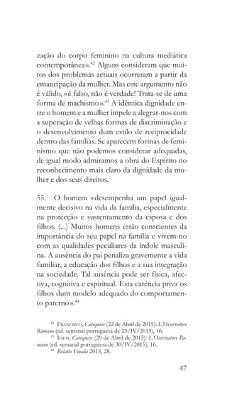 47
zação do corpo feminino na cultura mediática
contemporânea ».42
Alguns consideram que mui-
tos dos problemas actuais ocorreram a partir da
emancipação da mulher. Mas este argumento não
é válido, « é falso, não é verdade! Trata-se de uma
forma de machismo ».43
A idêntica dignidade en-
tre o homem e a mulher impele a alegrar-nos com
a superação de velhas formas de discriminação e
o desenvolvimento dum estilo de reciprocidade
dentro das famílias. Se aparecem formas de femi-
nismo que não podemos considerar adequadas,
de igual modo admiramos a obra do Espírito no
reconhecimento mais claro da dignidade da mu-
lher e dos seus direitos.
55.  O homem « desempenha um papel igual-
mente decisivo na vida da família, especialmente
na protecção e sustentamento da esposa e dos
filhos. (...) Muitos homens estão conscientes da
importância do seu papel na família e vivem-no
com as qualidades peculiares da índole masculi-
na. A ausência do pai penaliza gravemente a vida
familiar, a educação dos filhos e a sua integração
na sociedade. Tal ausência pode ser física, afec-
tiva, cognitiva e espiritual. Esta carência priva os
filhos dum modelo adequado do comportamen-
to paterno ».44
42
  Francisco, Catequese (22 de Abril de 2015): L’Osservatore
Romano (ed. semanal portuguesa de 23/IV/2015), 16.
43
  Idem, Catequese (29 de Abril de 2015): L’Osservatore Ro-
mano (ed. semanal portuguesa de 30/IV/2015), 16.
44
  Relatio Finalis 2015, 28.
 