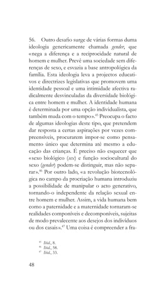 48
56.  Outro desafio surge de várias formas duma
ideologia genericamente chamada gender, que
« nega a diferença e a reciprocidade natural de
homem e mulher. Prevê uma sociedade sem dife-
renças de sexo, e esvazia a base antropológica da
família. Esta ideologia leva a projectos educati-
vos e directrizes legislativas que promovem uma
identidade pessoal e uma intimidade afectiva ra-
dicalmente desvinculadas da diversidade biológi-
ca entre homem e mulher. A identidade humana
é determinada por uma opção individualista, que
também muda com o tempo ».45
Preocupa o facto
de algumas ideologias deste tipo, que pretendem
dar resposta a certas aspirações por vezes com-
preensíveis, procurarem impor-se como pensa-
mento único que determina até mesmo a edu-
cação das crianças. É preciso não esquecer que
« sexo biológico (sex) e função sociocultural do
sexo (gender) podem-se distinguir, mas não sepa-
rar ».46
Por outro lado, « a revolução biotecnoló-
gica no campo da procriação humana introduziu
a possibilidade de manipular o acto generativo,
tornando-o independente da relação sexual en-
tre homem e mulher. Assim, a vida humana bem
como a paternidade e a maternidade tornaram-se
realidades componíveis e decomponíveis, sujeitas
de modo prevalecente aos desejos dos indivíduos
ou dos casais ».47
Uma coisa é compreender a fra-
45
  Ibid., 8.
46
  Ibid., 58.
47
  Ibid., 33.
 