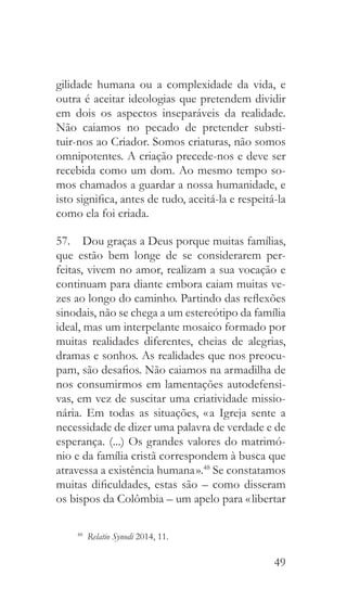 49
gilidade humana ou a complexidade da vida, e
outra é aceitar ideologias que pretendem dividir
em dois os aspectos inseparáveis da realidade.
Não caiamos no pecado de pretender substi-
tuir-nos ao Criador. Somos criaturas, não somos
omnipotentes. A criação precede-nos e deve ser
recebida como um dom. Ao mesmo tempo so-
mos chamados a guardar a nossa humanidade, e
isto significa, antes de tudo, aceitá-la e respeitá-la
como ela foi criada.
57.  Dou graças a Deus porque muitas famílias,
que estão bem longe de se considerarem per-
feitas, vivem no amor, realizam a sua vocação e
continuam para diante embora caiam muitas ve-
zes ao longo do caminho. Partindo das reflexões
sinodais, não se chega a um estereótipo da família
ideal, mas um interpelante mosaico formado por
muitas realidades diferentes, cheias de alegrias,
dramas e sonhos. As realidades que nos preocu-
pam, são desafios. Não caiamos na armadilha de
nos consumirmos em lamentações autodefensi-
vas, em vez de suscitar uma criatividade missio-
nária. Em todas as situações, « a Igreja sente a
necessidade de dizer uma palavra de verdade e de
esperança. (...) Os grandes valores do matrimó-
nio e da família cristã correspondem à busca que
atravessa a existência humana ».48
Se constatamos
muitas dificuldades, estas são – como disseram
os bispos da Colômbia – um apelo para « libertar
48
  Relatio Synodi 2014, 11.
 