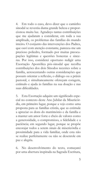 5
4.  Em todo o caso, devo dizer que o caminho
sinodal se revestiu duma grande beleza e propor-
cionou muita luz. Agradeço tantas contribuições
que me ajudaram a considerar, em toda a sua
amplitude, os problemas das famílias do mundo
inteiro. O conjunto das intervenções dos Padres,
que ouvi com atenção constante, pareceu-me um
precioso poliedro, formado por muitas preocu-
pações legítimas e questões honestas e since-
ras. Por isso, considerei oportuno redigir uma
Exortação Apostólica pós-sinodal que recolha
contribuições dos dois Sínodos recentes sobre a
família, acrescentando outras considerações que
possam orientar a reflexão, o diálogo ou a práxis
pastoral, e simultaneamente ofereçam coragem,
estímulo e ajuda às famílias na sua doação e nas
suas dificuldades.
5.  Esta Exortação adquire um significado espe-
cial no contexto deste Ano Jubilar da Misericór-
dia, em primeiro lugar, porque a vejo como uma
proposta para as famílias cristãs, que as estimule
a apreciar os dons do matrimónio e da família e
a manter um amor forte e cheio de valores como
a generosidade, o compromisso, a fidelidade e a
paciência; em segundo lugar, porque se propõe
encorajar todos a serem sinais de misericórdia e
proximidade para a vida familiar, onde esta não
se realize perfeitamente ou não se desenrole em
paz e alegria.
6.  No desenvolvimento do texto, começarei
por uma abertura inspirada na Sagrada Escritura,
 