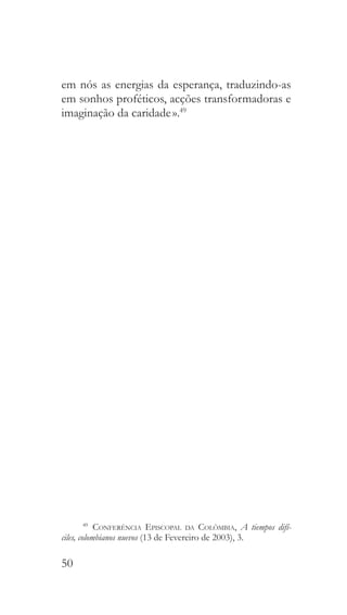 50
em nós as energias da esperança, traduzindo-as
em sonhos proféticos, acções transformadoras e
imaginação da caridade ».49
49
  Conferência Episcopal da Colômbia, A tiempos difí-
ciles, colombianos nuevos (13 de Fevereiro de 2003), 3.
 