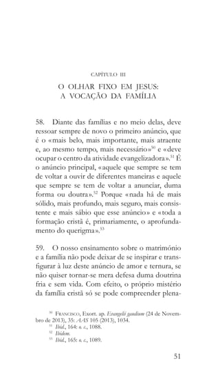 51
CAPÍTULO III
O OLHAR FIXO EM JESUS:
A VOCAÇÃO DA FAMÍLIA
58.  Diante das famílias e no meio delas, deve
ressoar sempre de novo o primeiro anúncio, que
é o « mais belo, mais importante, mais atraente
e, ao mesmo tempo, mais necessário »50
e « deve
ocupar o centro da atividade evangelizadora ».51
É
o anúncio principal, « aquele que sempre se tem
de voltar a ouvir de diferentes maneiras e aquele
que sempre se tem de voltar a anunciar, duma
forma ou doutra ».52
Porque « nada há de mais
sólido, mais profundo, mais seguro, mais consis-
tente e mais sábio que esse anúncio » e « toda a
formação cristã é, primariamente, o aprofunda-
mento do querigma ».53
59.  O nosso ensinamento sobre o matrimónio
e a família não pode deixar de se inspirar e trans-
figurar à luz deste anúncio de amor e ternura, se
não quiser tornar-se mera defesa duma doutrina
fria e sem vida. Com efeito, o próprio mistério
da família cristã só se pode compreender plena-
50
  Francisco, Exort. ap. Evangelii gaudium (24 de Novem-
bro de 2013), 35: AAS 105 (2013), 1034.
51
  Ibid., 164: o. c., 1088.
52
  Ibidem.
53
  Ibid., 165: o. c., 1089.
 