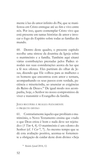 52
mente à luz do amor infinito do Pai, que se mani-
festou em Cristo entregue até ao fim e vivo entre
nós. Por isso, quero contemplar Cristo vivo que
está presente em tantas histórias de amor e invo-
car o fogo do Espírito sobre todas as famílias do
mundo.
60.  Dentro deste quadro, o presente capítulo
recolhe uma síntese da doutrina da Igreja sobre
o matrimónio e a família. Também aqui citarei
várias contribuições prestadas pelos Padres si-
nodais nas suas considerações acerca da luz que
a fé nos oferece. Eles partiram do olhar de Je-
sus, dizendo que Ele « olhou para as mulheres e
os homens que encontrou com amor e ternura,
acompanhando os seus passos com verdade, pa-
ciência e misericórdia, ao anunciar as exigências
do Reino de Deus ».54
De igual modo nos acom-
panha, hoje, o Senhor no nosso compromisso de
viver e transmitir o Evangelho da família.
Jesus recupera e realiza plenamente
o projecto divino
61.  Contrariamente àqueles que proibiam o ma-
trimónio, o Novo Testamento ensina que « tudo
o que Deus criou é bom e nada deve ser rejeita-
do » (1 Tim 4, 4). O matrimónio é um « dom » do
Senhor (cf. 1 Cor 7, 7). Ao mesmo tempo que se
dá esta avaliação positiva, acentua-se fortemen-
te a obrigação de cuidar deste dom divino: « Seja
54
  Relatio Synodi 2014, 12.
 