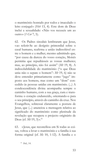 53
o matrimónio honrado por todos e imaculado o
leito conjugal » (Heb 13, 4). Este dom de Deus
inclui a sexualidade: « Não vos recuseis um ao
outro » (1 Cor 7, 5).
62.  Os Padres sinodais lembraram que Jesus,
« ao referir-Se ao desígnio primordial sobre o
casal humano, reafirma a união indissolúvel en-
tre o homem e a mulher, mesmo admitindo que,
“por causa da dureza do vosso coração, Moisés
permitiu que repudiásseis as vossas mulheres;
mas, ao princípio, não foi assim” (Mt 19, 8). A
indissolubilidade do matrimónio (“o que Deus
uniu não o separe o homem”: Mt 19, 6) não se
deve entender primariamente como “jugo” im-
posto aos homens, mas como um “dom” con-
cedido às pessoas unidas em matrimónio. (...) A
condescendência divina acompanha sempre o
caminho humano, com a sua graça, cura e trans-
forma o coração endurecido, orientando-o para
o seu princípio, através do caminho da cruz. Nos
Evangelhos, sobressai claramente a postura de
Jesus, que (...) anunciou a mensagem relativa ao
significado do matrimónio como plenitude da
revelação que recupera o projecto originário de
Deus (cf. Mt 19, 3) ».55
63.  « Jesus, que reconciliou em Si todas as coi-
sas, voltou a levar o matrimónio e a família à sua
forma original (cf. Mc 10, 1-12). A família e o
55
  Ibid., 14.
 