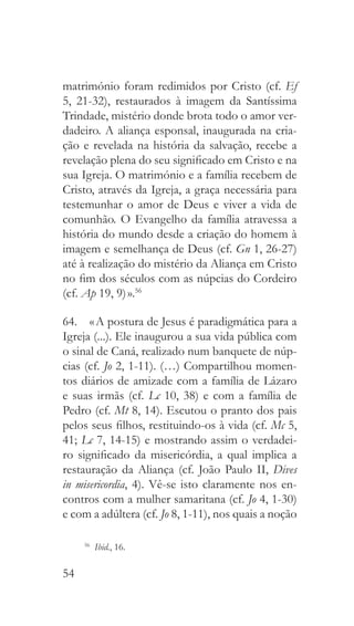 54
matrimónio foram redimidos por Cristo (cf. Ef
5, 21-32), restaurados à imagem da Santíssima
Trindade, mistério donde brota todo o amor ver-
dadeiro. A aliança esponsal, inaugurada na cria-
ção e revelada na história da salvação, recebe a
revelação plena do seu significado em Cristo e na
sua Igreja. O matrimónio e a família recebem de
Cristo, através da Igreja, a graça necessária para
testemunhar o amor de Deus e viver a vida de
comunhão. O Evangelho da família atravessa a
história do mundo desde a criação do homem à
imagem e semelhança de Deus (cf. Gn 1, 26-27)
até à realização do mistério da Aliança em Cristo
no fim dos séculos com as núpcias do Cordeiro
(cf. Ap 19, 9) ».56
64.  « A postura de Jesus é paradigmática para a
Igreja (...). Ele inaugurou a sua vida pública com
o sinal de Caná, realizado num banquete de núp-
cias (cf. Jo 2, 1-11). (…) Compartilhou momen-
tos diários de amizade com a família de Lázaro
e suas irmãs (cf. Lc 10, 38) e com a família de
Pedro (cf. Mt 8, 14). Escutou o pranto dos pais
pelos seus filhos, restituindo-os à vida (cf. Mc 5,
41; Lc 7, 14-15) e mostrando assim o verdadei-
ro significado da misericórdia, a qual implica a
restauração da Aliança (cf. João Paulo II, Dives
in misericordia, 4). Vê-se isto claramente nos en-
contros com a mulher samaritana (cf. Jo 4, 1-30)
e com a adúltera (cf. Jo 8, 1-11), nos quais a noção
56
  Ibid., 16.
 