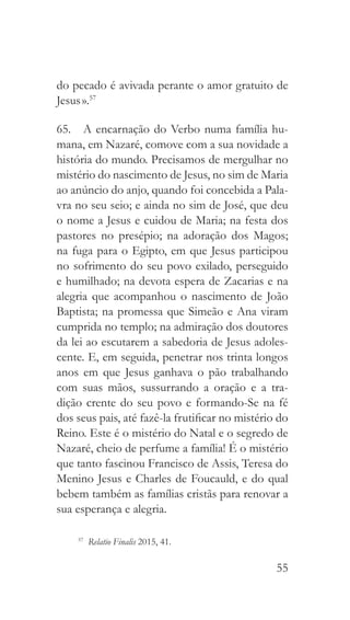 55
do pecado é avivada perante o amor gratuito de
Jesus ».57
65.  A encarnação do Verbo numa família hu-
mana, em Nazaré, comove com a sua novidade a
história do mundo. Precisamos de mergulhar no
mistério do nascimento de Jesus, no sim de Maria
ao anúncio do anjo, quando foi concebida a Pala-
vra no seu seio; e ainda no sim de José, que deu
o nome a Jesus e cuidou de Maria; na festa dos
pastores no presépio; na adoração dos Magos;
na fuga para o Egipto, em que Jesus participou
no sofrimento do seu povo exilado, perseguido
e humilhado; na devota espera de Zacarias e na
alegria que acompanhou o nascimento de João
Baptista; na promessa que Simeão e Ana viram
cumprida no templo; na admiração dos doutores
da lei ao escutarem a sabedoria de Jesus adoles-
cente. E, em seguida, penetrar nos trinta longos
anos em que Jesus ganhava o pão trabalhando
com suas mãos, sussurrando a oração e a tra-
dição crente do seu povo e formando-Se na fé
dos seus pais, até fazê-la frutificar no mistério do
Reino. Este é o mistério do Natal e o segredo de
Nazaré, cheio de perfume a família! É o mistério
que tanto fascinou Francisco de Assis, Teresa do
Menino Jesus e Charles de Foucauld, e do qual
bebem também as famílias cristãs para renovar a
sua esperança e alegria.
57
  Relatio Finalis 2015, 41.
 