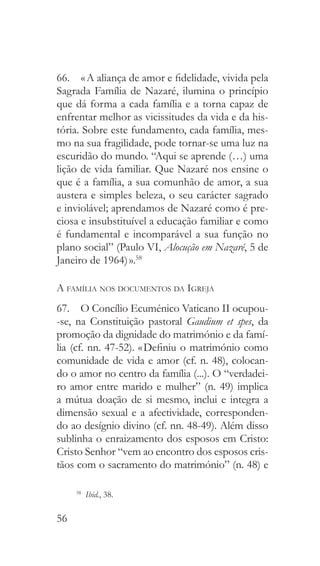 56
66.  « A aliança de amor e fidelidade, vivida pela
Sagrada Família de Nazaré, ilumina o princípio
que dá forma a cada família e a torna capaz de
enfrentar melhor as vicissitudes da vida e da his-
tória. Sobre este fundamento, cada família, mes-
mo na sua fragilidade, pode tornar-se uma luz na
escuridão do mundo. “Aqui se aprende (…) uma
lição de vida familiar. Que Nazaré nos ensine o
que é a família, a sua comunhão de amor, a sua
austera e simples beleza, o seu carácter sagrado
e inviolável; aprendamos de Nazaré como é pre-
ciosa e insubstituível a educação familiar e como
é fundamental e incomparável a sua função no
plano social” (Paulo VI, Alocução em Nazaré, 5 de
Janeiro de 1964) ».58
A família nos documentos da Igreja
67.  O Concílio Ecuménico Vaticano II ocupou-
-se, na Constituição pastoral Gaudium et spes, da
promoção da dignidade do matrimónio e da famí-
lia (cf. nn. 47-52). « Definiu o matrimónio como
comunidade de vida e amor (cf. n. 48), colocan-
do o amor no centro da família (...). O “verdadei-
ro amor entre marido e mulher” (n. 49) implica
a mútua doação de si mesmo, inclui e integra a
dimensão sexual e a afectividade, corresponden-
do ao desígnio divino (cf. nn. 48-49). Além disso
sublinha o enraizamento dos esposos em Cristo:
Cristo Senhor “vem ao encontro dos esposos cris-
tãos com o sacramento do matrimónio” (n. 48) e
58
  Ibid., 38.
 