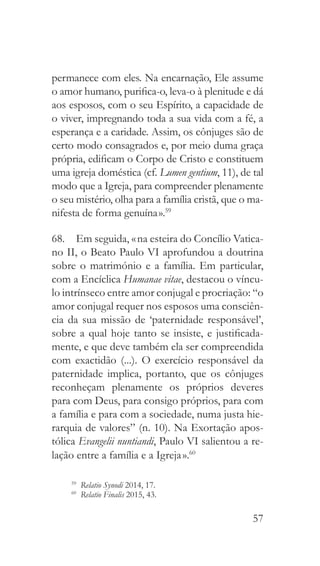 57
permanece com eles. Na encarnação, Ele assume
o amor humano, purifica-o, leva-o à plenitude e dá
aos esposos, com o seu Espírito, a capacidade de
o viver, impregnando toda a sua vida com a fé, a
esperança e a caridade. Assim, os cônjuges são de
certo modo consagrados e, por meio duma graça
própria, edificam o Corpo de Cristo e constituem
uma igreja doméstica (cf. Lumen gentium, 11), de tal
modo que a Igreja, para compreender plenamente
o seu mistério, olha para a família cristã, que o ma-
nifesta de forma genuína ».59
68.  Em seguida, « na esteira do Concílio Vatica-
no II, o Beato Paulo VI aprofundou a doutrina
sobre o matrimónio e a família. Em particular,
com a Encíclica Humanae vitae, destacou o víncu-
lo intrínseco entre amor conjugal e procriação: “o
amor conjugal requer nos esposos uma consciên-
cia da sua missão de ‘paternidade responsável’,
sobre a qual hoje tanto se insiste, e justificada-
mente, e que deve também ela ser compreendida
com exactidão (...). O exercício responsável da
paternidade implica, portanto, que os cônjuges
reconheçam plenamente os próprios deveres
para com Deus, para consigo próprios, para com
a família e para com a sociedade, numa justa hie-
rarquia de valores” (n. 10). Na Exortação apos-
tólica Evangelii nuntiandi, Paulo VI salientou a re-
lação entre a família e a Igreja ».60
59
  Relatio Synodi 2014, 17.
60
  Relatio Finalis 2015, 43.
 