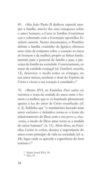 58
69.  « São João Paulo II dedicou especial aten-
ção à família, através das suas catequeses sobre
o amor humano, a Carta às famílias Gratissimam
sane e sobretudo com a Exortação apostólica Fa-
miliaris consortio. Nestes documentos, o Pontífice
definiu a família « caminho da Igreja »; ofereceu
uma visão de conjunto sobre a vocação ao amor
do homem e da mulher; propôs as linhas funda-
mentais para a pastoral da família e para a pre-
sença da família na sociedade. Concretamente, ao
tratar da caridade conjugal (cf. Familiaris consortio,
13), descreveu o modo como os cônjuges, no
seu amor mútuo, recebem o dom do Espírito de
Cristo e vivem a sua vocação à santidade ».61
70.  « Bento XVI, na Encíclica Deus caritas est,
retomou o tema da verdade do amor entre o ho-
mem e a mulher, que se vê iluminado plenamente
apenas à luz do amor de Cristo crucificado (cf.
n. 2). Sublinha que “o matrimónio baseado num
amor exclusivo e definitivo torna-se o ícone do
relacionamento de Deus com o seu povo e, vice-
-versa, o modo de Deus amar torna-se a medida
do amor humano” (n. 11). Além disso, na Encí-
clica Caritas in veritate, destaca a importância do
amor como princípio de vida na sociedade (cf. n.
44), lugar onde se aprende a experiência do bem
comum ».62
61
  Relatio Synodi 2014, 18.
62
  Ibid., 19.
 