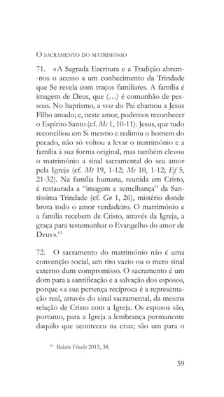 59
O sacramento do matrimónio
71.  « A Sagrada Escritura e a Tradição abrem-
-nos o acesso a um conhecimento da Trindade
que Se revela com traços familiares. A família é
imagem de Deus, que (…) é comunhão de pes-
soas. No baptismo, a voz do Pai chamou a Jesus
Filho amado; e, neste amor, podemos reconhecer
o Espírito Santo (cf. Mc 1, 10-11). Jesus, que tudo
reconciliou em Si mesmo e redimiu o homem do
pecado, não só voltou a levar o matrimónio e a
família à sua forma original, mas também elevou
o matrimónio a sinal sacramental do seu amor
pela Igreja (cf. Mt 19, 1-12; Mc 10, 1-12; Ef 5,
21-32). Na família humana, reunida em Cristo,
é restaurada a “imagem e semelhança” da San-
tíssima Trindade (cf. Gn 1, 26), mistério donde
brota todo o amor verdadeiro. O matrimónio e
a família recebem de Cristo, através da Igreja, a
graça para testemunhar o Evangelho do amor de
Deus ».63
72.  O sacramento do matrimónio não é uma
convenção social, um rito vazio ou o mero sinal
externo dum compromisso. O sacramento é um
dom para a santificação e a salvação dos esposos,
porque « a sua pertença recíproca é a representa-
ção real, através do sinal sacramental, da mesma
relação de Cristo com a Igreja. Os esposos são,
portanto, para a Igreja a lembrança permanente
daquilo que aconteceu na cruz; são um para o
63
  Relatio Finalis 2015, 38.
 