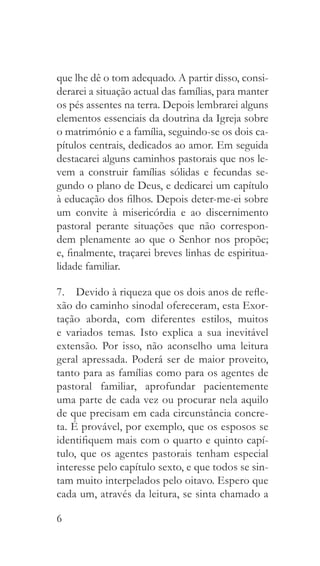 6
que lhe dê o tom adequado. A partir disso, consi-
derarei a situação actual das famílias, para manter
os pés assentes na terra. Depois lembrarei alguns
elementos essenciais da doutrina da Igreja sobre
o matrimónio e a família, seguindo-se os dois ca-
pítulos centrais, dedicados ao amor. Em seguida
destacarei alguns caminhos pastorais que nos le-
vem a construir famílias sólidas e fecundas se-
gundo o plano de Deus, e dedicarei um capítulo
à educação dos filhos. Depois deter-me-ei sobre
um convite à misericórdia e ao discernimento
pastoral perante situações que não correspon-
dem plenamente ao que o Senhor nos propõe;
e, finalmente, traçarei breves linhas de espiritua-
lidade familiar.
7.  Devido à riqueza que os dois anos de refle-
xão do caminho sinodal ofereceram, esta Exor-
tação aborda, com diferentes estilos, muitos
e variados temas. Isto explica a sua inevitável
extensão. Por isso, não aconselho uma leitura
geral apressada. Poderá ser de maior proveito,
tanto para as famílias como para os agentes de
pastoral familiar, aprofundar pacientemente
uma parte de cada vez ou procurar nela aquilo
de que precisam em cada circunstância concre-
ta. É provável, por exemplo, que os esposos se
identifiquem mais com o quarto e quinto capí-
tulo, que os agentes pastorais tenham especial
interesse pelo capítulo sexto, e que todos se sin-
tam muito interpelados pelo oitavo. Espero que
cada um, através da leitura, se sinta chamado a
 