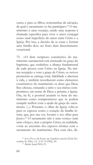 60
outro, e para os filhos, testemunhas da salvação,
da qual o sacramento os faz participar ».64
O ma-
trimónio é uma vocação, sendo uma resposta à
chamada específica para viver o amor conjugal
como sinal imperfeito do amor entre Cristo e a
Igreja. Por isso, a decisão de se casar e formar
uma família deve ser fruto dum discernimento
vocacional.
73.  « O dom recíproco constitutivo do ma-
trimónio sacramental está enraizado na graça do
baptismo, que estabelece a aliança fundamental
de cada pessoa com Cristo na Igreja. Na mú-
tua recepção e com a graça de Cristo, os noivos
prometem-se entrega total, fidelidade e abertura
à vida, e também reconhecem como elementos
constitutivos do matrimónio os dons que Deus
lhes oferece, tomando a sério o seu mútuo com-
promisso, em nome de Deus e perante a Igreja.
Ora, na fé, é possível assumir os bens do ma-
trimónio como compromissos que se podem
cumprir melhor com a ajuda da graça do sacra-
mento. (...) Portanto, o olhar da Igreja volta-se
para os esposos como o coração da família in-
teira, que, por sua vez, levanta o seu olhar para
Jesus ».65
O sacramento não é uma « coisa » nem
uma « força », mas o próprio Cristo, na realidade,
« vem ao encontro dos esposos cristãos com o
sacramento do matrimónio. Fica com eles, dá-
64
  João Paulo II, Exort. ap. Familiaris consortio (22 de No-
vembro de 1981), 13: AAS 74 (1982), 94.
65
  Relatio Synodi 2014, 21.
 
